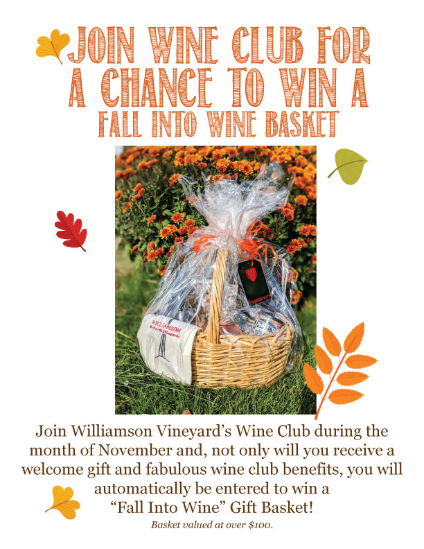 Join wine club for a chance to wine a "Fall Into Wine" basket. Join Williamson Vineyard's Wine Club during the month of November and, not only will you receive a welcome gift and fabulous wine club benefits, you will automatically be entered to wine a "Fall Into Wine" gift basket! Basket valued at over $100